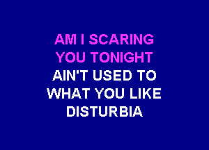 AM I SCARING
YOU TONIGHT

AIN'T USED TO
WHAT YOU LIKE
DISTURBIA