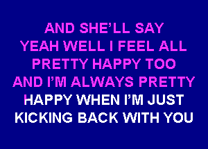 AND SHELL SAY
YEAH WELL I FEEL ALL
PRETTY HAPPY T00
AND PM ALWAYS PRETTY
HAPPY WHEN PM JUST
KICKING BACK WITH YOU