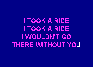 I TOOK A RIDE
I TOOK A RIDE

l WOULDN'T GO
THERE WITHOUT YOU