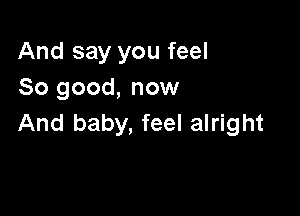 And say you feel
So good, now

And baby, feel alright