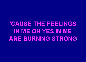'CAUSE THE FEELINGS
IN ME 0H YES IN ME
ARE BURNING STRONG