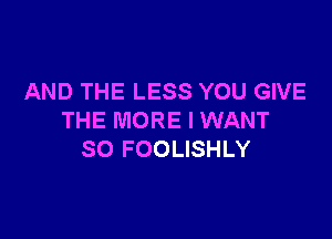 AND THE LESS YOU GIVE

THE MORE I WANT
SO FOOLISHLY