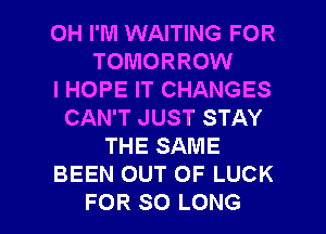 0H I'M WAITING FOR
TOMORROW
I HOPE IT CHANGES
CAN'T JUST STAY
THE SAME
BEEN OUT OF LUCK

FOR SO LONG l