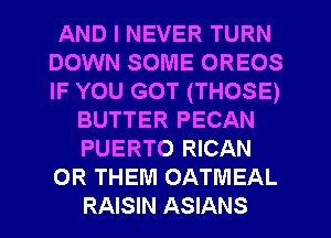 AND I NEVER TURN
DOWN SOME OREOS
IF YOU GOT (THOSE)

BUTTER PECAN
PUERTO RICAN
0R THEM OATMEAL
RAISIN ASIANS