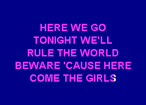 HERE WE GO
TONIGHT WE'LL
RULE THE WORLD
BEWARE 'CAUSE HERE
COME THE GIRLS