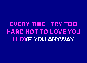 EVERY TIME I TRY TOO

HARD NOT TO LOVE YOU
I LOVE YOU ANYWAY