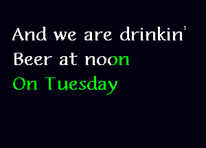 And we are drinkirf
Beer at noon

On Tuesday