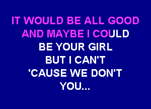 IT WOULD BE ALL GOOD
AND MAYBE I COULD
BE YOUR GIRL
BUT I CAN'T
'CAUSE WE DON'T
YOU...