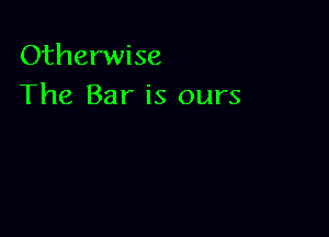 Otherwise
The Bar is ours