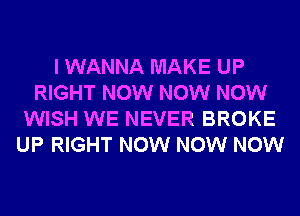 I WANNA MAKE UP
RIGHT NOW NOW NOW
WISH WE NEVER BROKE
UP RIGHT NOW NOW NOW