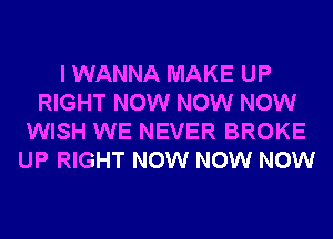 I WANNA MAKE UP
RIGHT NOW NOW NOW
WISH WE NEVER BROKE
UP RIGHT NOW NOW NOW