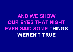 AND WE SHOW
OUR EYES THAT NIGHT
EVEN SAID SOME THINGS
WEREN'T TRUE
