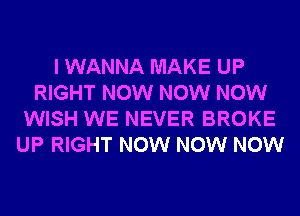 I WANNA MAKE UP
RIGHT NOW NOW NOW
WISH WE NEVER BROKE
UP RIGHT NOW NOW NOW