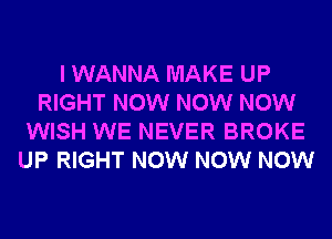 I WANNA MAKE UP
RIGHT NOW NOW NOW
WISH WE NEVER BROKE
UP RIGHT NOW NOW NOW