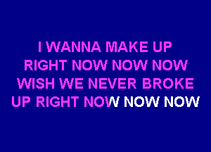 I WANNA MAKE UP
RIGHT NOW NOW NOW
WISH WE NEVER BROKE
UP RIGHT NOW NOW NOW