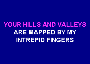 YOUR HILLS AND VALLEYS
ARE MAPPED BY MY
INTREPID FINGERS