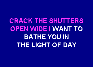 CRACK THE SHUTTERS
OPEN WIDE I WANT TO
BATHE YOU IN
THE LIGHT 0F DAY