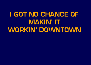 I GOT N0 CHANCE OF
MAKIN' IT
WORKIN' DOWNTOWN