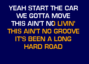 YEAH START THE CAR
WE GOTTA MOVE
THIS AIN'T N0 LIVIN'
THIS AIN'T N0 GROOVE
ITS BEEN A LONG
HARD ROAD