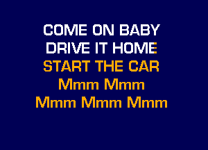 COME ON BABY
DRIVE IT HOME
START THE CAR

Mmm Mmm
Mmm Mmm Mmm