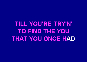 TILL YOU'RE TRY'N'

TO FIND THE YOU
THAT YOU ONCE HAD
