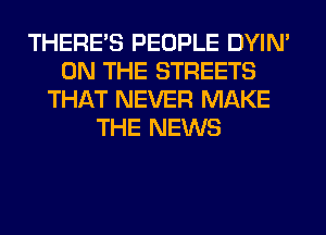 THERE'S PEOPLE DYIN'
ON THE STREETS
THAT NEVER MAKE
THE NEWS