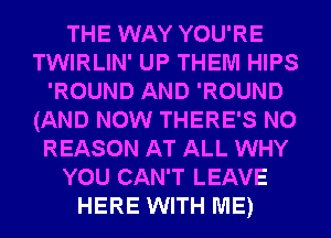 THE WAY YOU'RE
TWIRLIN' UP THEM HIPS
'ROUND AND 'ROUND
(AND NOW THERE'S N0
REASON AT ALL WHY
YOU CAN'T LEAVE
HERE WITH ME)