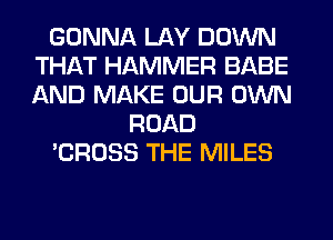 GONNA LAY DOWN
THAT HAMMER BABE
AND MAKE OUR OWN

ROAD

'CROSS THE MILES