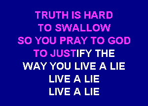 TRUTH IS HARD
TO SWALLOW
SO YOU PRAY T0 GOD

TO JUSTIFY THE
WAY YOU LIVE A LIE
LIVE A LIE
LIVE A LIE