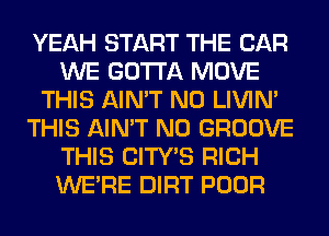 YEAH START THE CAR
WE GOTTA MOVE
THIS AIN'T N0 LIVIN'
THIS AIN'T N0 GROOVE
THIS CITY'S RICH
WERE DIRT POOR