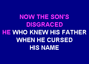 NOW THE SON'S
DISGRACED
HE WHO KNEW HIS FATHER
WHEN HE CURSED
HIS NAME