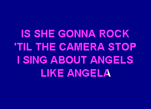 IS SHE GONNA ROCK
'TIL THE CAMERA STOP

l SING ABOUT ANGELS
LIKE ANGELA