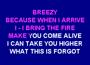 BREEZY
BECAUSE WHEN I ARRIVE
I -l BRING THE FIRE
MAKE YOU COME ALIVE
I CAN TAKE YOU HIGHER
WHAT THIS IS FORGOT