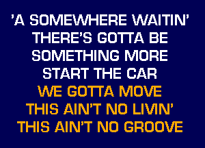 'A SOMEINHERE WAITIN'
THERE'S GOTTA BE
SOMETHING MORE

START THE CAR
WE GOTTA MOVE
THIS AIN'T N0 LIVIN'
THIS AIN'T N0 GROOVE