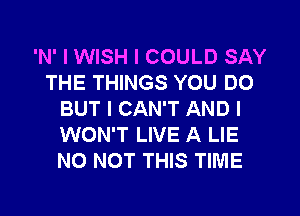 'N' I WISH I COULD SAY
THE THINGS YOU DO
BUT I CAN'T AND I
WON'T LIVE A LIE
N0 NOT THIS TIME