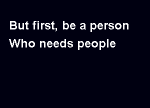 But first, be a person
Who needs people