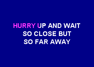 HURRY UP AND WAIT

SO CLOSE BUT
SO FAR AWAY