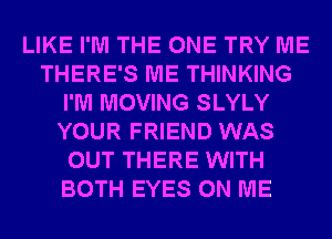 LIKE I'M THE ONE TRY ME
THERE'S ME THINKING
I'M MOVING SLYLY
YOUR FRIEND WAS
OUT THERE WITH
BOTH EYES ON ME