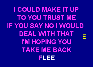 I COULD MAKE IT UP
TO YOU TRUST ME
IF YOU SAY NO I WOULD
DEAL WITH THAT
I'M HOPING YOU
TAKE ME BACK
FLEE