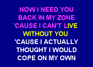 NOW I NEED YOU
BACK IN MY ZONE
'CAUSE I CAN'T LIVE
WITHOUT YOU
'CAUSE I ACTUALLY
THOUGHT I WOULD
COPE ON MY OWN