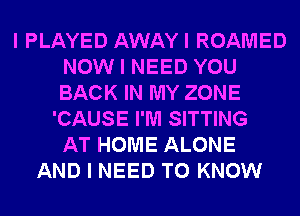 I PLAYED AWAYI ROAMED
NOW I NEED YOU
BACK IN MY ZONE

'CAUSE I'M SITTING
AT HOME ALONE
AND I NEED TO KNOW