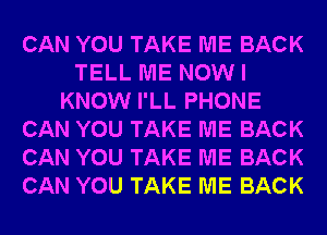 CAN YOU TAKE ME BACK
TELL ME NOW I
KNOW I'LL PHONE
CAN YOU TAKE ME BACK
CAN YOU TAKE ME BACK
CAN YOU TAKE ME BACK