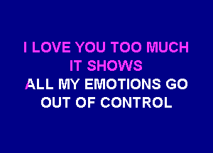 I LOVE YOU TOO MUCH
IT SHOWS

ALL MY EMOTIONS GO
OUT OF CONTROL