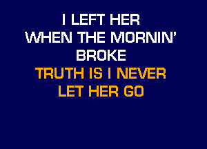 I LEFT HER
WHEN THE MORNIN'
BROKE
TRUTH IS I NEVER
LET HER GO