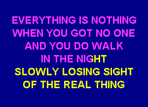 EVERYTHING IS NOTHING
WHEN YOU GOT NO ONE
AND YOU DO WALK
IN THE NIGHT
SLOWLY LOSING SIGHT
OF THE REAL THING