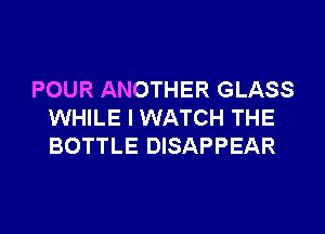 POUR ANOTHER GLASS
WHILE I WATCH THE
BOTTLE DISAPPEAR