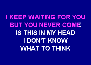 I KEEP WAITING FOR YOU
BUT YOU NEVER COME
IS THIS IN MY HEAD
I DON'T KNOW
WHAT TO THINK