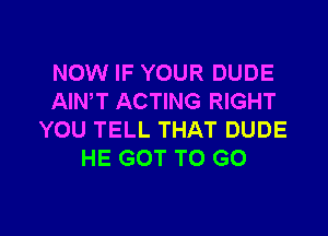 NOW IF YOUR DUDE
AIN,T ACTING RIGHT
YOU TELL THAT DUDE
HE GOT TO GO

g