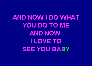 AND NOW I DO WHAT
YOU DO TO ME

AND NOW
I LOVE TO
SEE YOU BABY