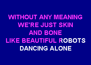 WITHOUT ANY MEANING
WE'RE JUST SKIN
AND BONE
LIKE BEAUTIFUL ROBOTS
DANCING ALONE